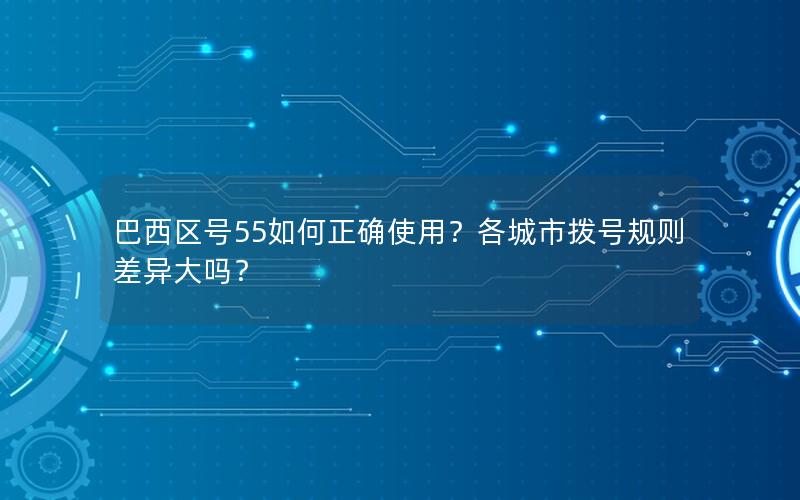 巴西区号55如何正确使用？各城市拨号规则差异大吗？