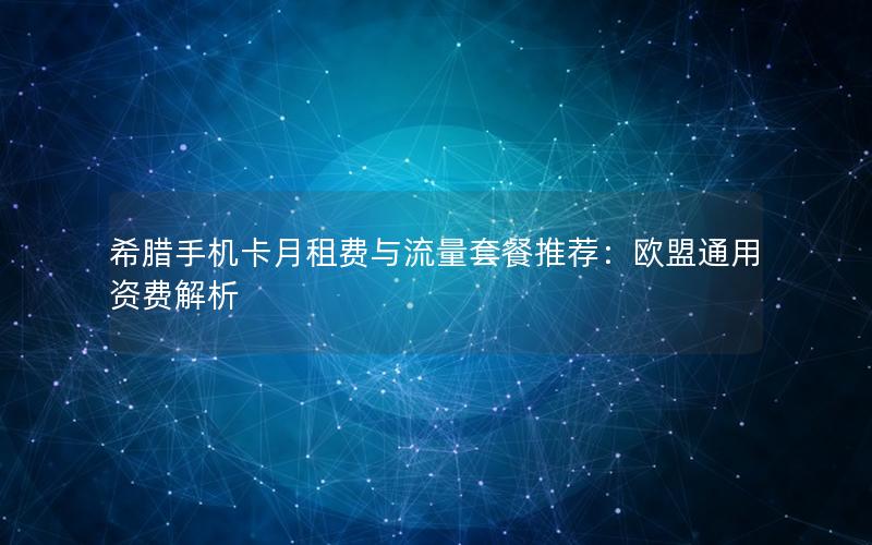 希腊手机卡月租费与流量套餐推荐：欧盟通用资费解析