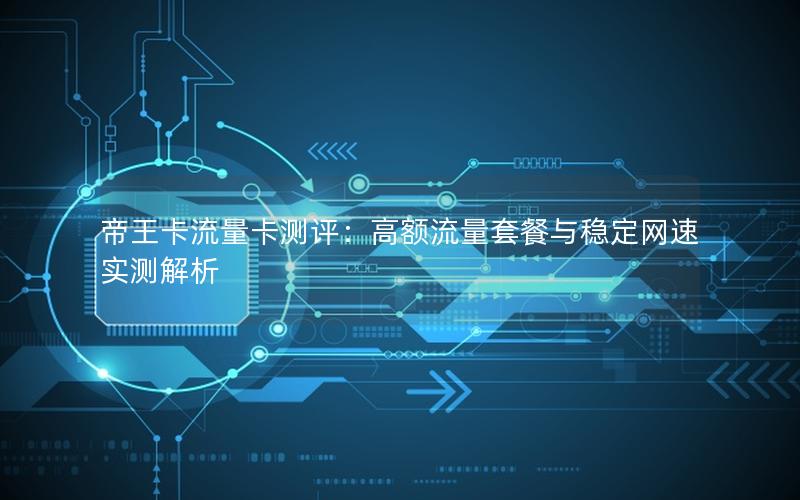 帝王卡流量卡测评：高额流量套餐与稳定网速实测解析