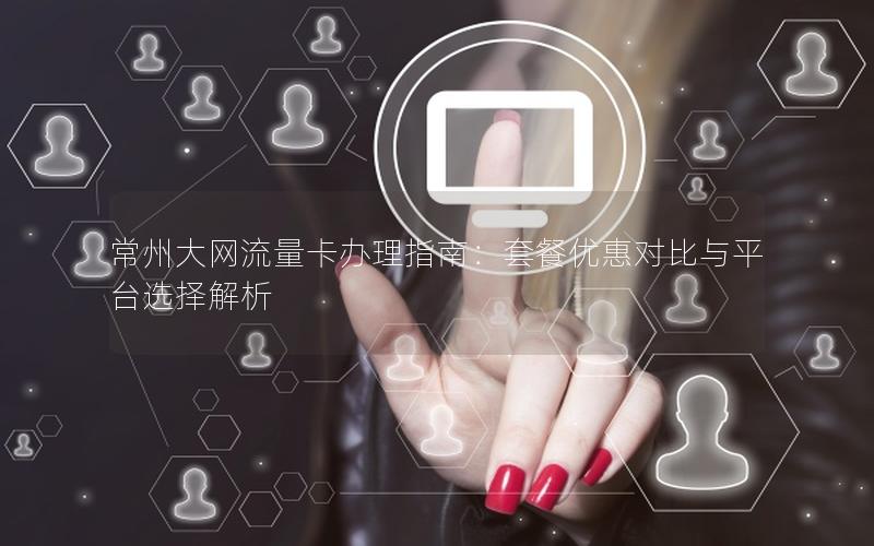 常州大网流量卡办理指南：套餐优惠对比与平台选择解析