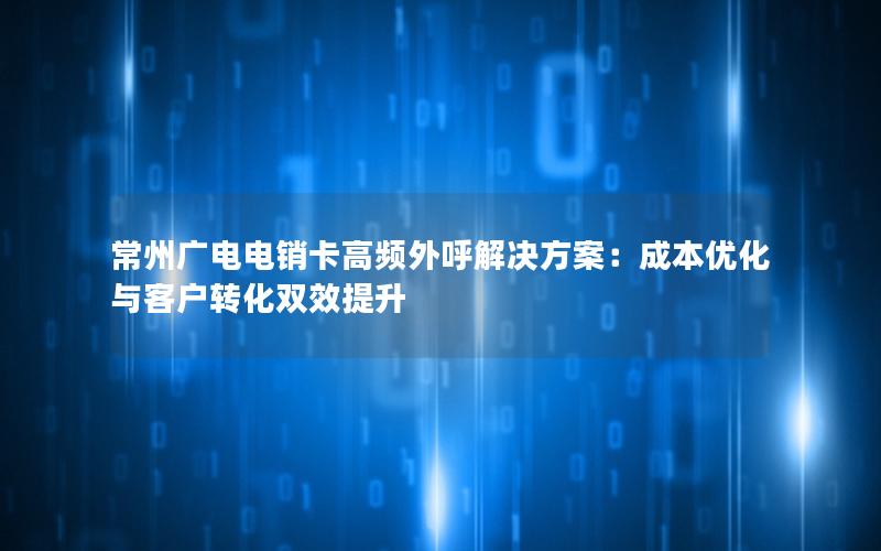 常州广电电销卡高频外呼解决方案：成本优化与客户转化双效提升