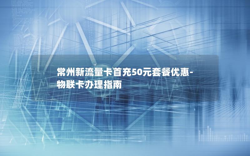 常州新流量卡首充50元套餐优惠-物联卡办理指南