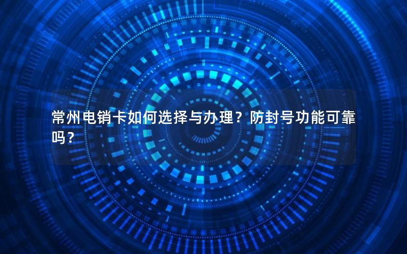 常州电销卡如何选择与办理？防封号功能可靠吗？