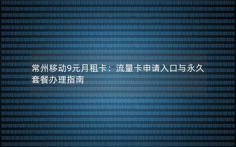 常州移动9元月租卡：流量卡申请入口与永久套餐办理指南
