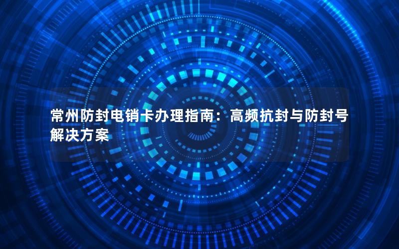 常州防封电销卡办理指南：高频抗封与防封号解决方案