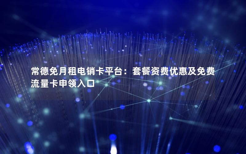 常德免月租电销卡平台：套餐资费优惠及免费流量卡申领入口