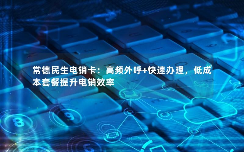 常德民生电销卡：高频外呼+快速办理，低成本套餐提升电销效率