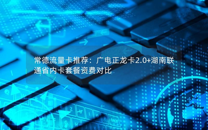常德流量卡推荐：广电正龙卡2.0+湖南联通省内卡套餐资费对比