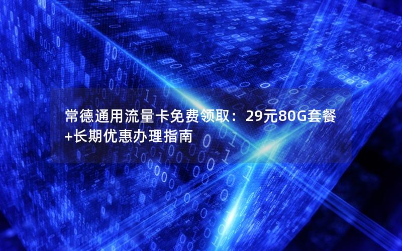 常德通用流量卡免费领取：29元80G套餐+长期优惠办理指南