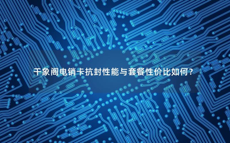 干象阁电销卡抗封性能与套餐性价比如何？