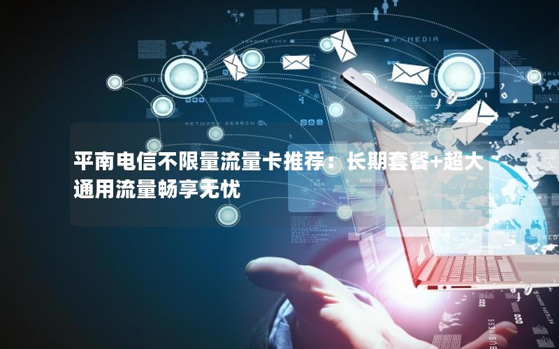 平南电信不限量流量卡推荐：长期套餐+超大通用流量畅享无忧