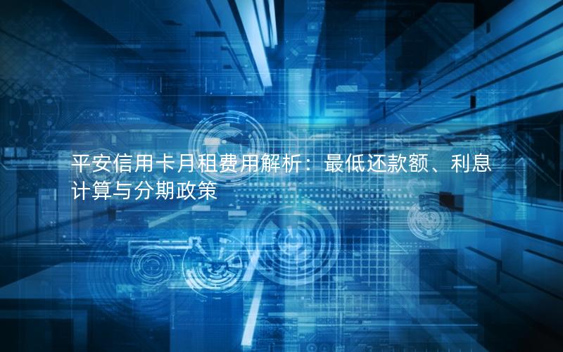 平安信用卡月租费用解析：最低还款额、利息计算与分期政策