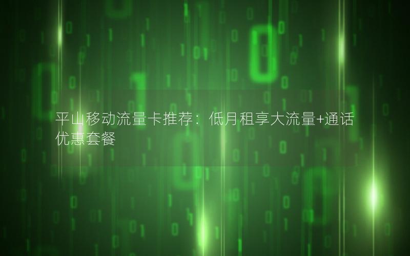 平山移动流量卡推荐：低月租享大流量+通话优惠套餐