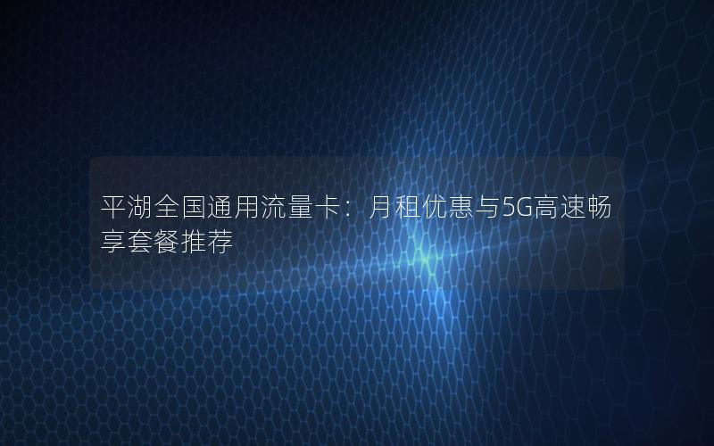 平湖全国通用流量卡：月租优惠与5G高速畅享套餐推荐
