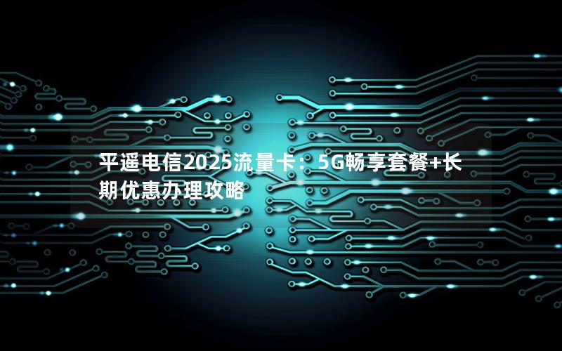 平遥电信2025流量卡：5G畅享套餐+长期优惠办理攻略