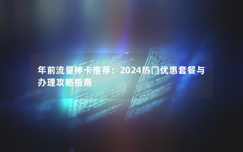 年前流量神卡推荐：2024热门优惠套餐与办理攻略指南