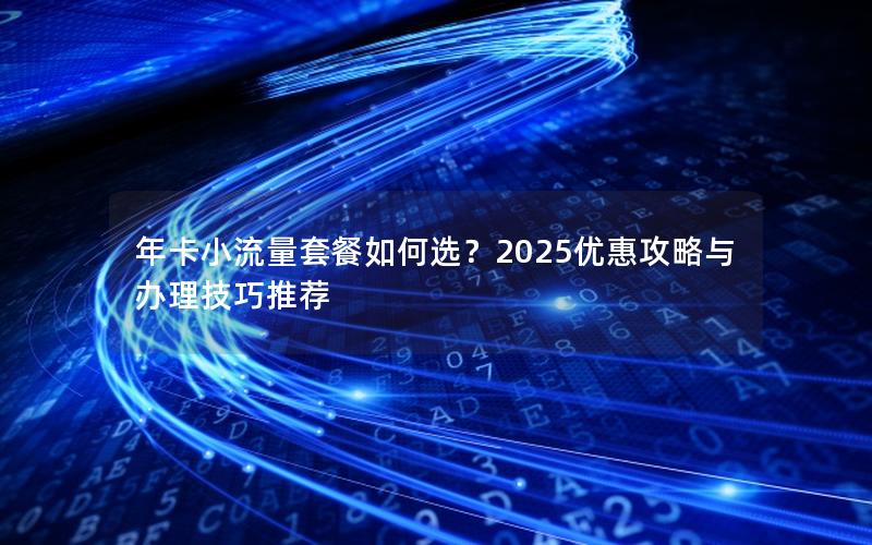 年卡小流量套餐如何选？2025优惠攻略与办理技巧推荐