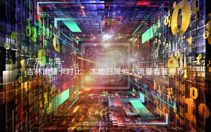 广东-上海-吉林流量卡对比：本地归属地大流量套餐推荐
