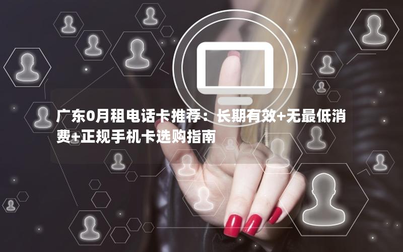 广东0月租电话卡推荐：长期有效+无最低消费+正规手机卡选购指南