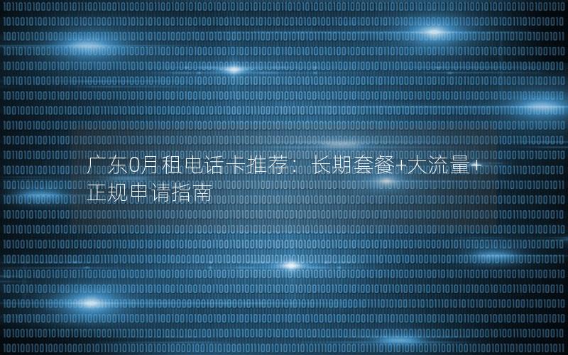 广东0月租电话卡推荐：长期套餐+大流量+正规申请指南