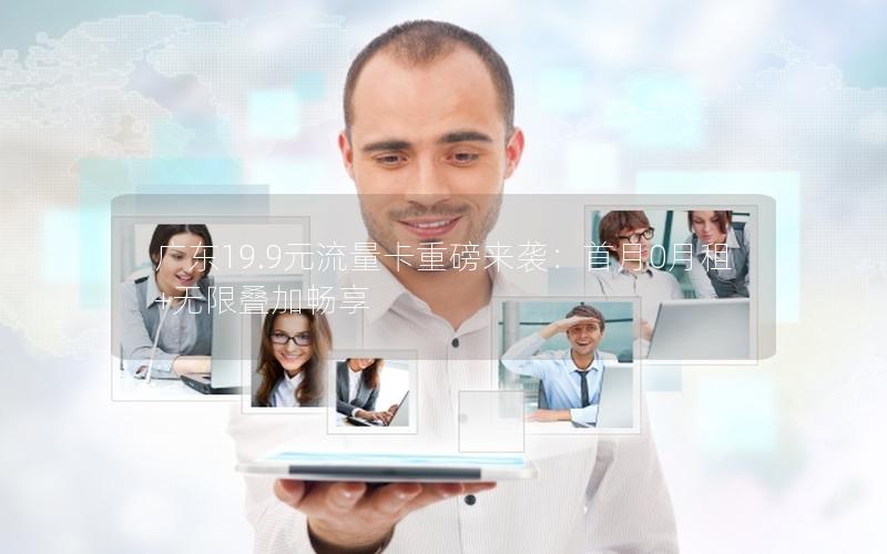 广东19.9元流量卡重磅来袭：首月0月租+无限叠加畅享
