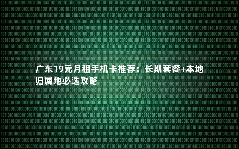 广东19元月租手机卡推荐：长期套餐+本地归属地必选攻略