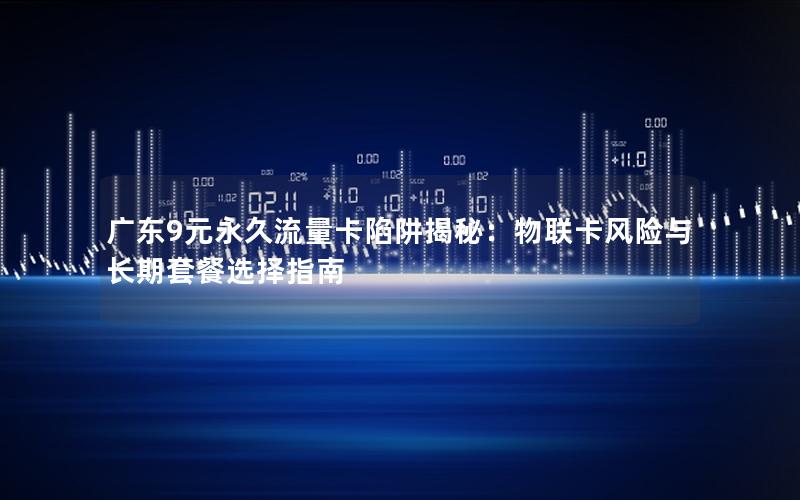 广东9元永久流量卡陷阱揭秘：物联卡风险与长期套餐选择指南