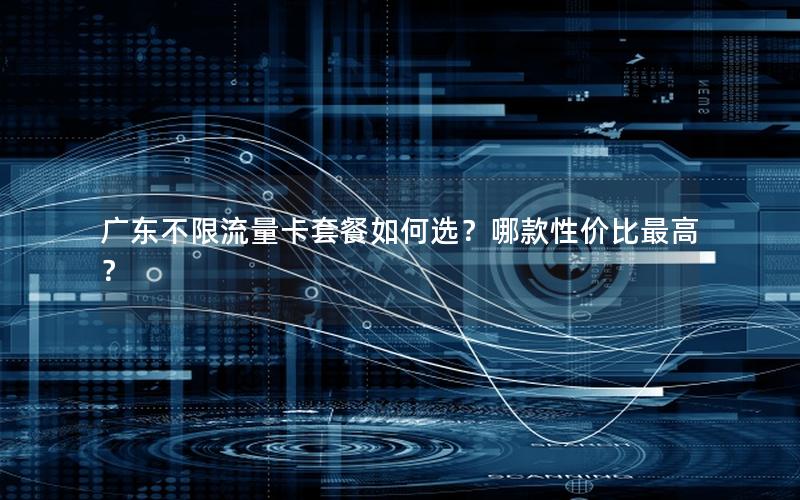 广东不限流量卡套餐如何选？哪款性价比最高？