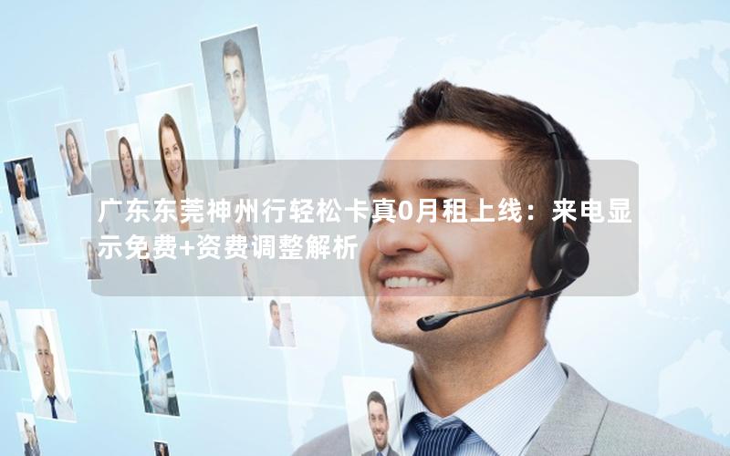 广东东莞神州行轻松卡真0月租上线：来电显示免费+资费调整解析
