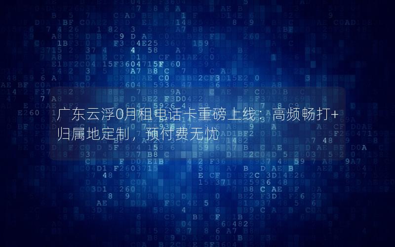 广东云浮0月租电话卡重磅上线：高频畅打+归属地定制，预付费无忧