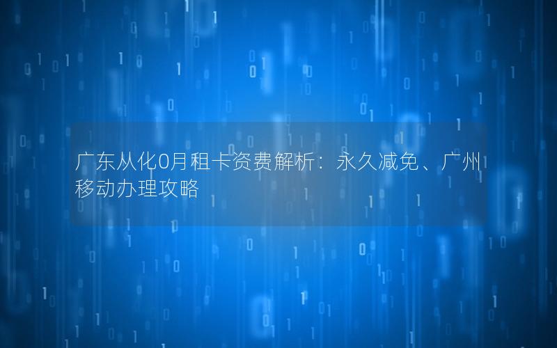 广东从化0月租卡资费解析：永久减免、广州移动办理攻略