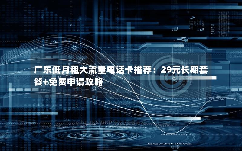 广东低月租大流量电话卡推荐：29元长期套餐+免费申请攻略