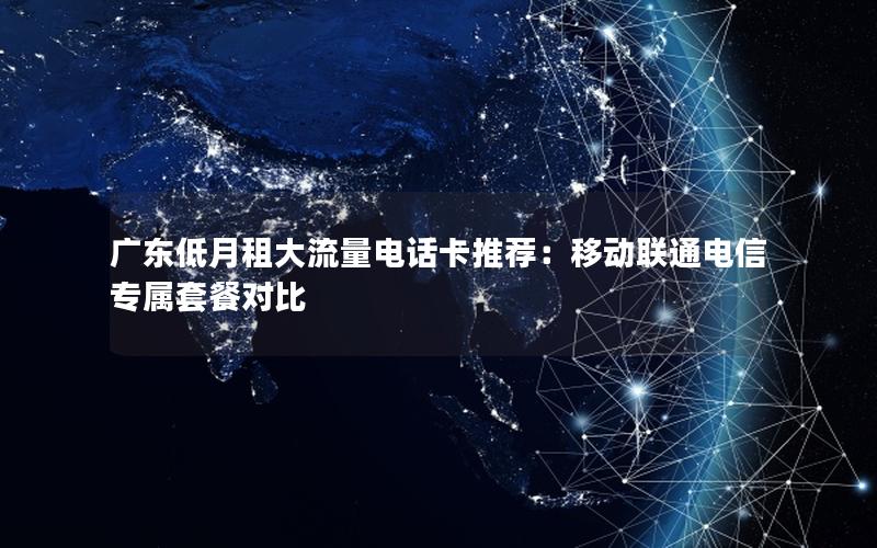 广东低月租大流量电话卡推荐：移动联通电信专属套餐对比