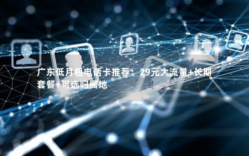 广东低月租电话卡推荐：29元大流量+长期套餐+可选归属地