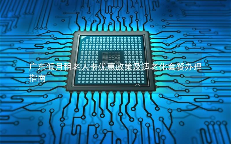 广东低月租老人卡优惠政策及适老化套餐办理指南