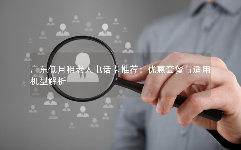 广东低月租老人电话卡推荐：优惠套餐与适用机型解析