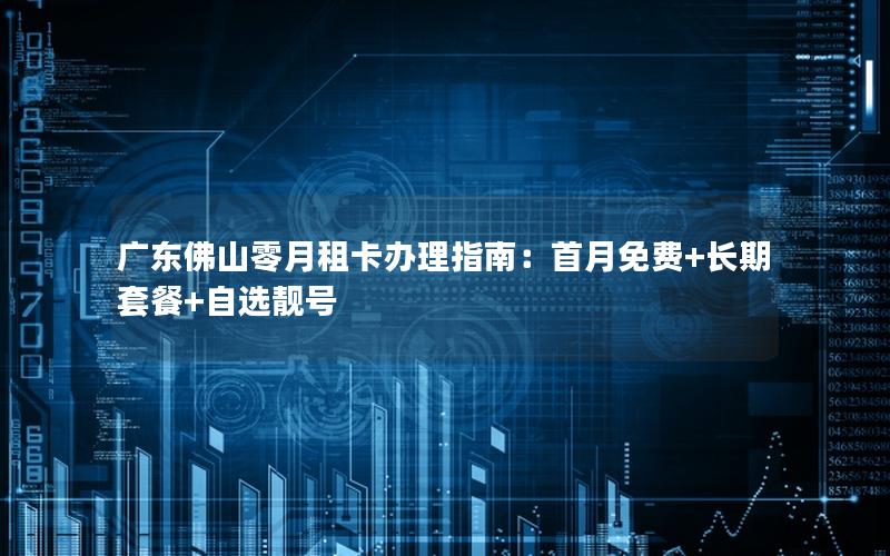 广东佛山零月租卡办理指南：首月免费+长期套餐+自选靓号