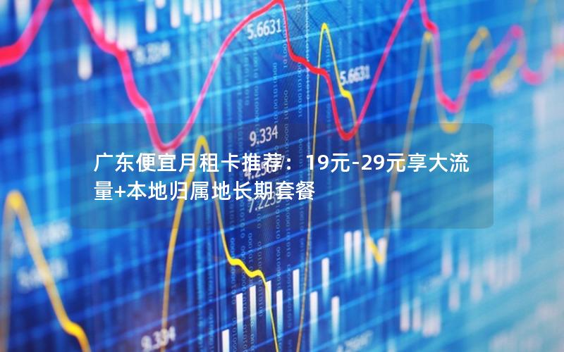 广东便宜月租卡推荐：19元-29元享大流量+本地归属地长期套餐