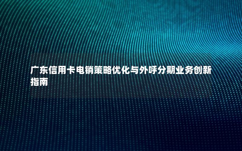 广东信用卡电销策略优化与外呼分期业务创新指南