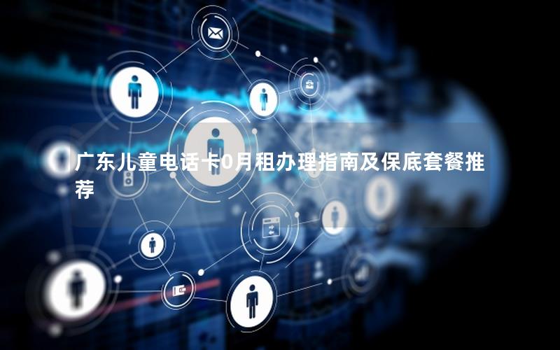 广东儿童电话卡0月租办理指南及保底套餐推荐