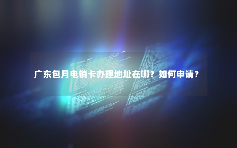 广东包月电销卡办理地址在哪？如何申请？