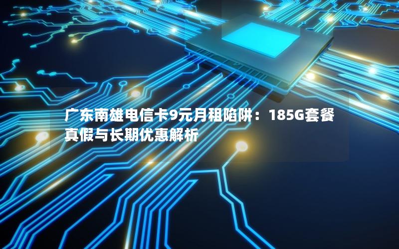 广东南雄电信卡9元月租陷阱：185G套餐真假与长期优惠解析