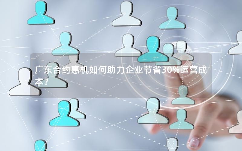 广东合约惠机如何助力企业节省30%运营成本？