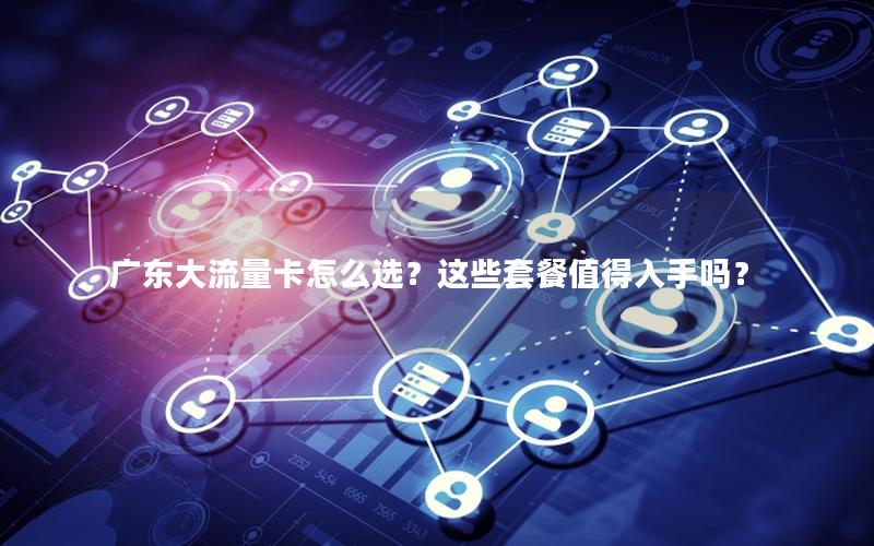 广东大流量卡怎么选？这些套餐值得入手吗？