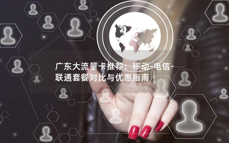 广东大流量卡推荐：移动-电信-联通套餐对比与优惠指南