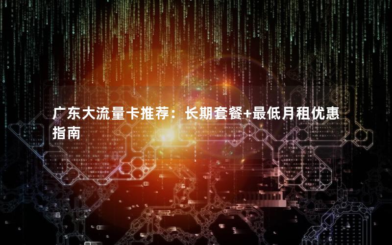 广东大流量卡推荐：长期套餐+最低月租优惠指南