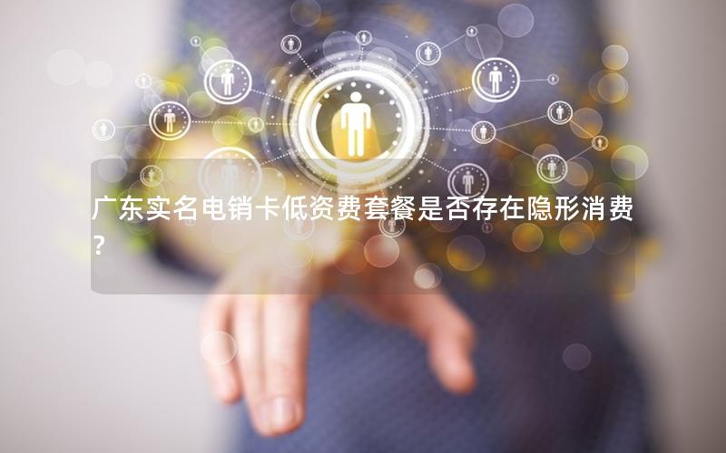 广东实名电销卡低资费套餐是否存在隐形消费？