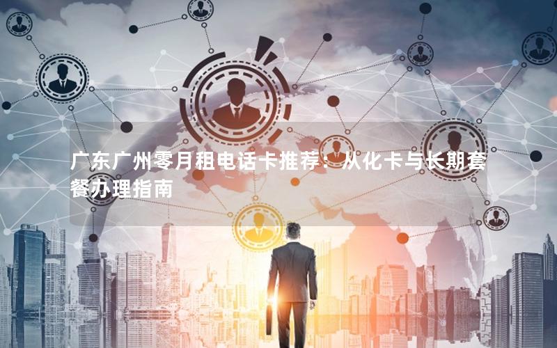 广东广州零月租电话卡推荐：从化卡与长期套餐办理指南