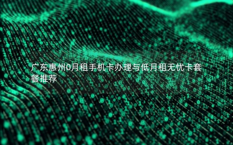广东惠州0月租手机卡办理与低月租无忧卡套餐推荐