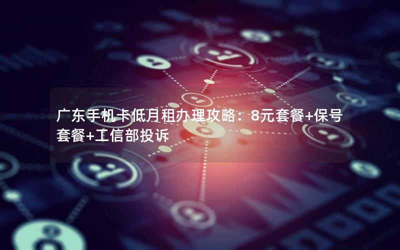 广东手机卡低月租办理攻略：8元套餐+保号套餐+工信部投诉